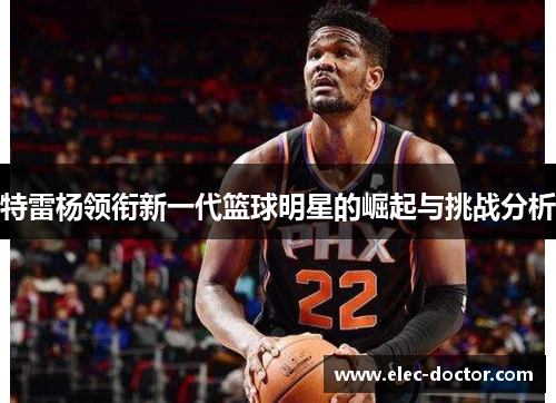 特雷杨领衔新一代篮球明星的崛起与挑战分析