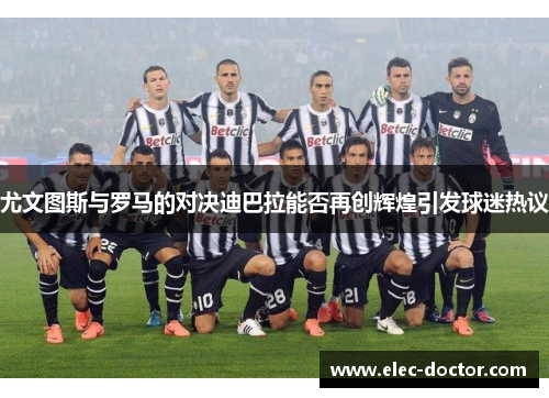 尤文图斯与罗马的对决迪巴拉能否再创辉煌引发球迷热议