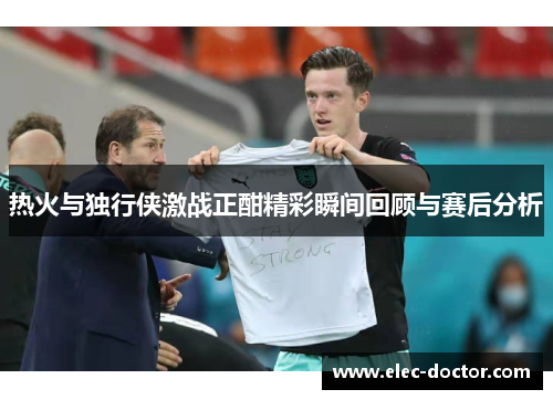 热火与独行侠激战正酣精彩瞬间回顾与赛后分析