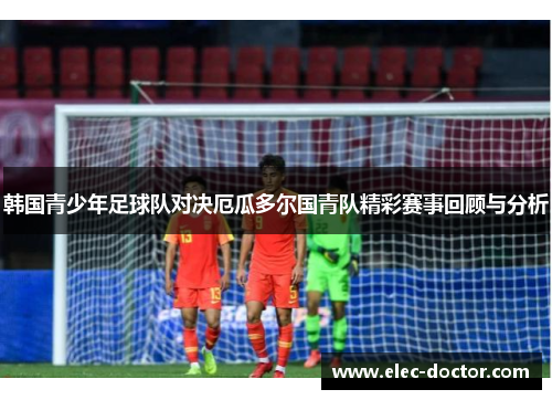 韩国青少年足球队对决厄瓜多尔国青队精彩赛事回顾与分析